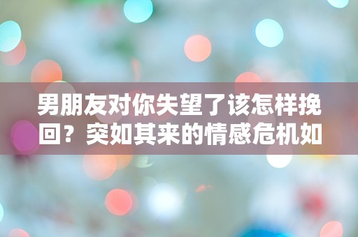 男朋友对你失望了该怎样挽回？突如其来的情感危机如何逆转？