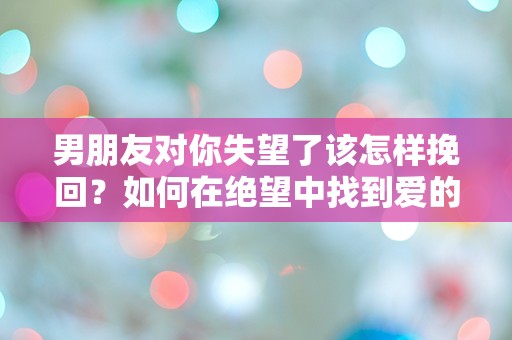 男朋友对你失望了该怎样挽回？如何在绝望中找到爱的转机！