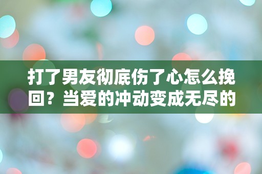 打了男友彻底伤了心怎么挽回？当爱的冲动变成无尽的悔恨！