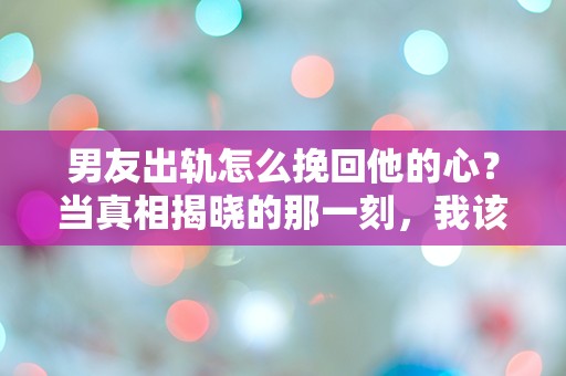 男友出轨怎么挽回他的心？当真相揭晓的那一刻，我该如何选择！