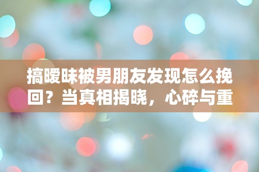 搞暧昧被男朋友发现怎么挽回？当真相揭晓，心碎与重建的选择！