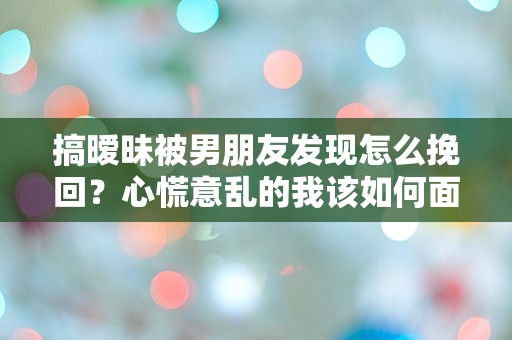 搞暧昧被男朋友发现怎么挽回？心慌意乱的我该如何面对这场突如其来的危机！