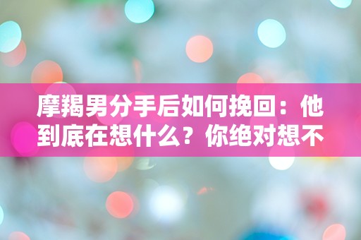 摩羯男分手后如何挽回：他到底在想什么？你绝对想不到的挽回策略！