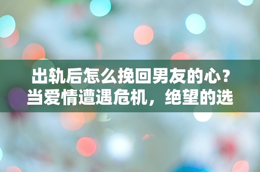 出轨后怎么挽回男友的心？当爱情遭遇危机，绝望的选择与意外的转机！