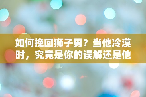 如何挽回狮子男？当他冷漠时，究竟是你的误解还是他的真实想法？