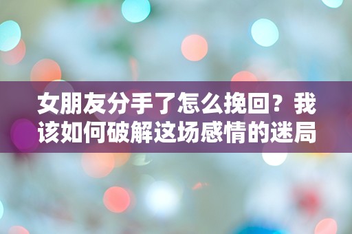 女朋友分手了怎么挽回？我该如何破解这场感情的迷局！