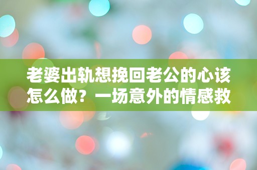 老婆出轨想挽回老公的心该怎么做？一场意外的情感救赎之旅！