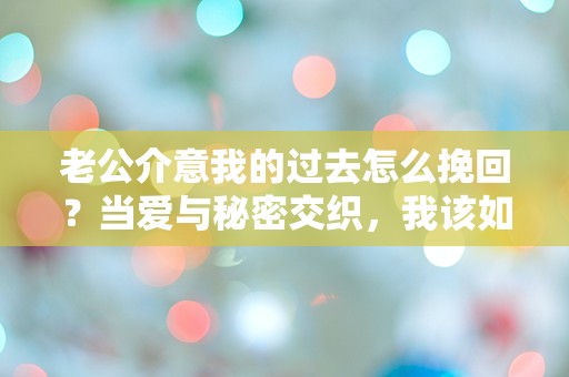 老公介意我的过去怎么挽回？当爱与秘密交织，我该如何解开这道难题！