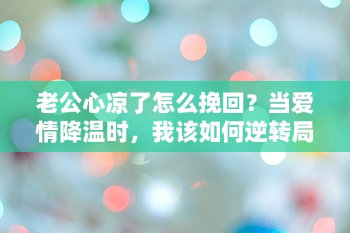 老公心凉了怎么挽回？当爱情降温时，我该如何逆转局面！