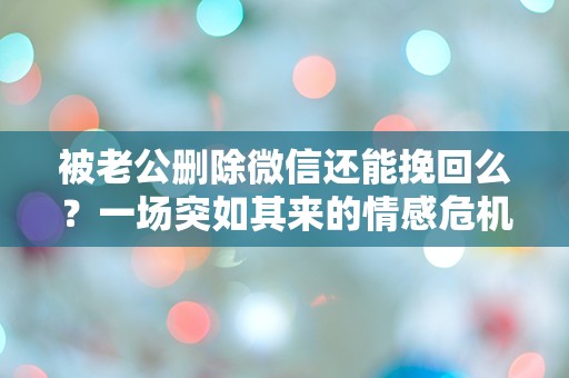 被老公删除微信还能挽回么？一场突如其来的情感危机该如何解救！