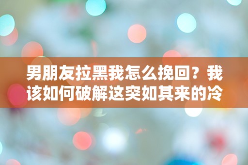 男朋友拉黑我怎么挽回？我该如何破解这突如其来的冷漠迷雾！