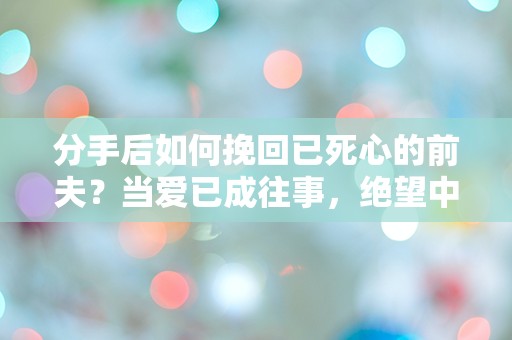 分手后如何挽回已死心的前夫？当爱已成往事，绝望中的逆转之路