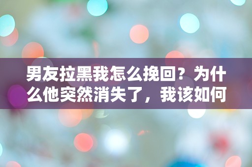 男友拉黑我怎么挽回？为什么他突然消失了，我该如何打破这道无形的墙？