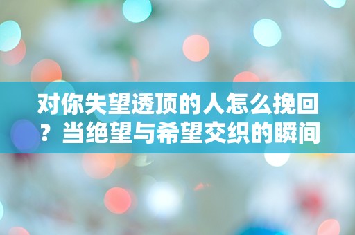 对你失望透顶的人怎么挽回？当绝望与希望交织的瞬间，你该如何逆转局面！