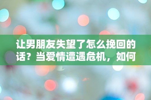 让男朋友失望了怎么挽回的话？当爱情遭遇危机，如何重拾信任与温暖！