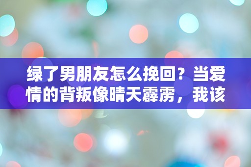 绿了男朋友怎么挽回？当爱情的背叛像晴天霹雳，我该如何修复心碎的裂痕？