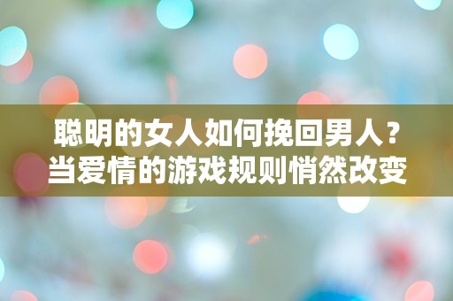 聪明的女人如何挽回男人？当爱情的游戏规则悄然改变时，她们该如何应对？