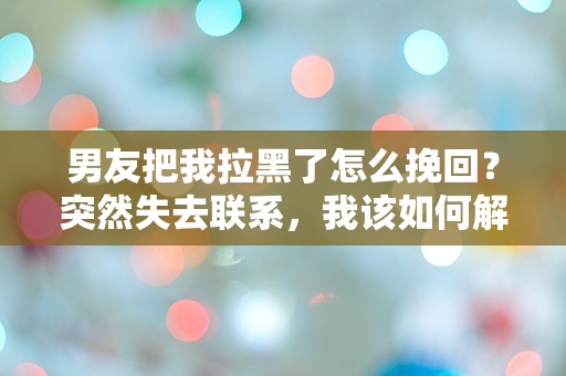 男友把我拉黑了怎么挽回？突然失去联系，我该如何解开这道情感迷雾！