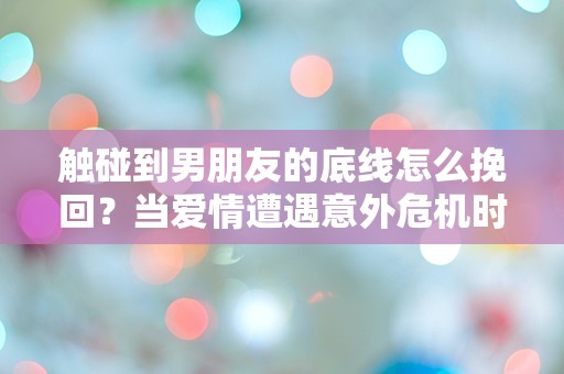 触碰到男朋友的底线怎么挽回？当爱情遭遇意外危机时的紧急救赎指南