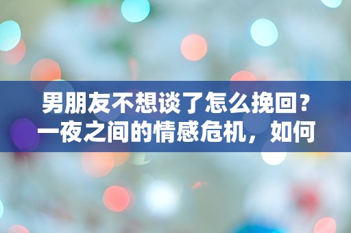 男朋友不想谈了怎么挽回？一夜之间的情感危机，如何逆转局面？