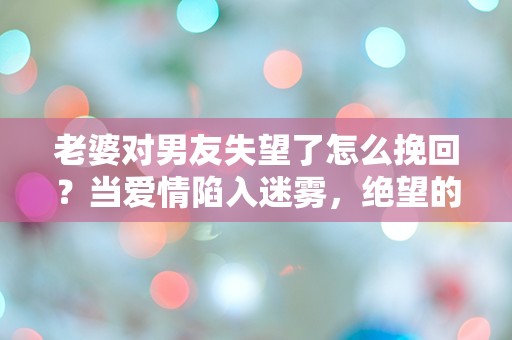 老婆对男友失望了怎么挽回？当爱情陷入迷雾，绝望的转机在哪里？