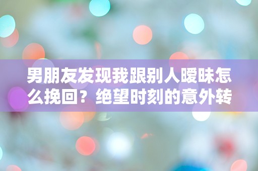 男朋友发现我跟别人暧昧怎么挽回？绝望时刻的意外转机！