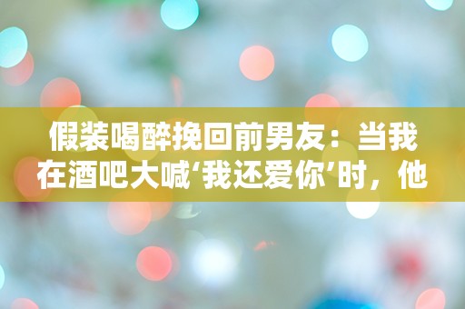 假装喝醉挽回前男友：当我在酒吧大喊‘我还爱你’时，他的反应竟然是…