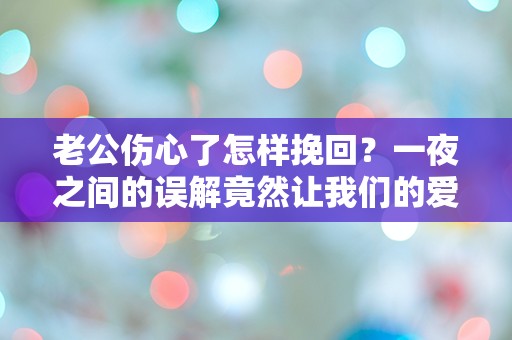 老公伤心了怎样挽回？一夜之间的误解竟然让我们的爱情岌岌可危！