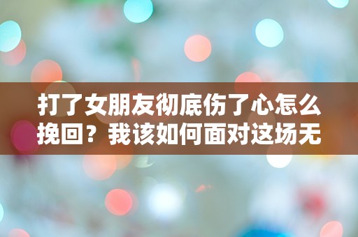 打了女朋友彻底伤了心怎么挽回？我该如何面对这场无法承受的爱与痛？