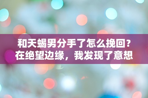 和天蝎男分手了怎么挽回？在绝望边缘，我发现了意想不到的真相！