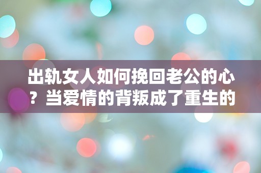 出轨女人如何挽回老公的心？当爱情的背叛成了重生的契机！