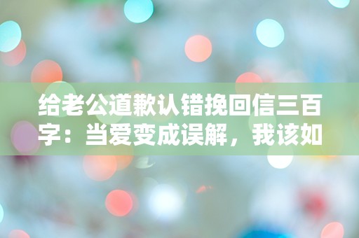 给老公道歉认错挽回信三百字：当爱变成误解，我该如何修复？