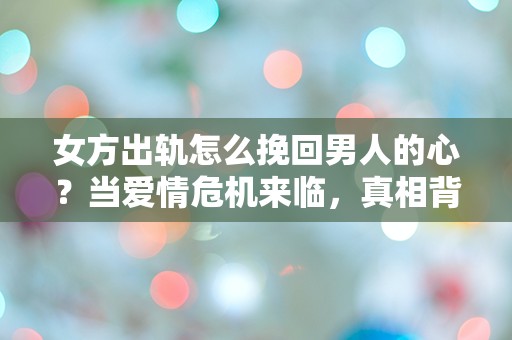 女方出轨怎么挽回男人的心？当爱情危机来临，真相背后隐藏的秘密是什么？