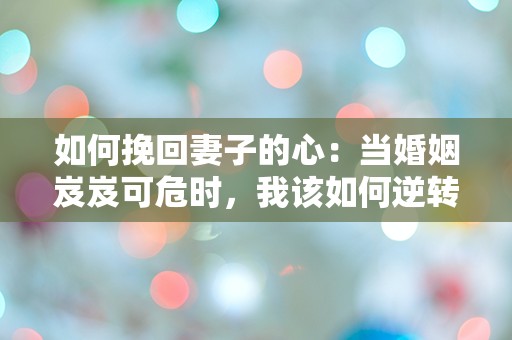 如何挽回妻子的心：当婚姻岌岌可危时，我该如何逆转局面？