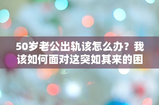 50岁老公出轨该怎么办？我该如何面对这突如其来的困扰