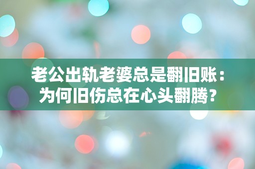 老公出轨老婆总是翻旧账：为何旧伤总在心头翻腾？