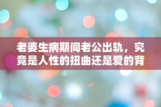 老婆生病期间老公出轨，究竟是人性的扭曲还是爱的背叛？