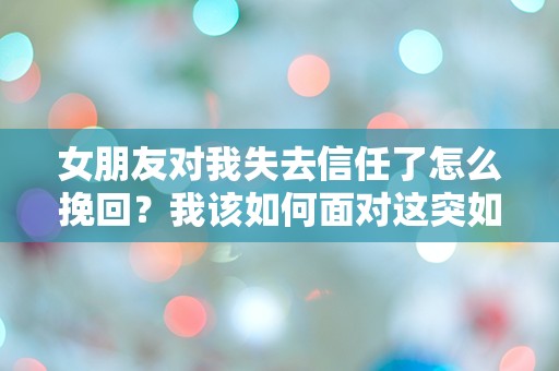 女朋友对我失去信任了怎么挽回？我该如何面对这突如其来的信任危机！