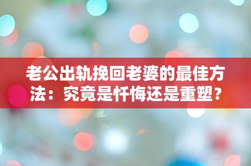 老公出轨挽回老婆的最佳方法：究竟是忏悔还是重塑？