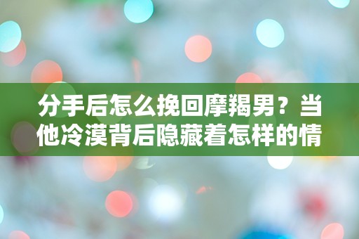 分手后怎么挽回摩羯男？当他冷漠背后隐藏着怎样的情感挣扎？