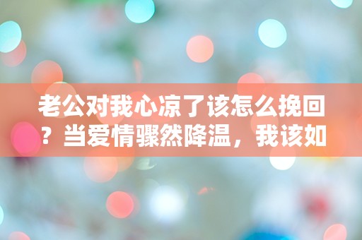 老公对我心凉了该怎么挽回？当爱情骤然降温，我该如何重燃心中的火焰！