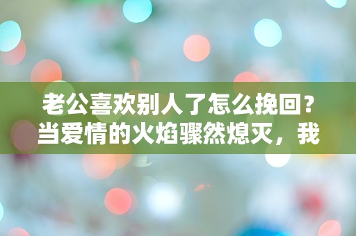 老公喜欢别人了怎么挽回？当爱情的火焰骤然熄灭，我该如何重燃希望？