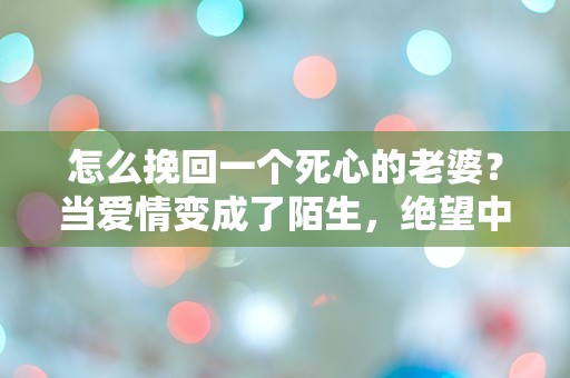 怎么挽回一个死心的老婆？当爱情变成了陌生，绝望中的逆转之路！