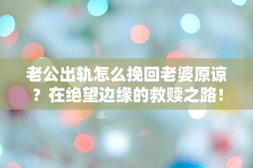 老公出轨怎么挽回老婆原谅？在绝望边缘的救赎之路！