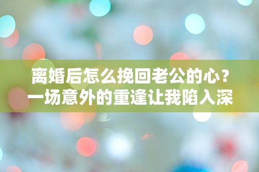 离婚后怎么挽回老公的心？一场意外的重逢让我陷入深深的困惑！