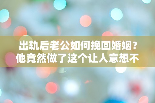 出轨后老公如何挽回婚姻？他竟然做了这个让人意想不到的决定！