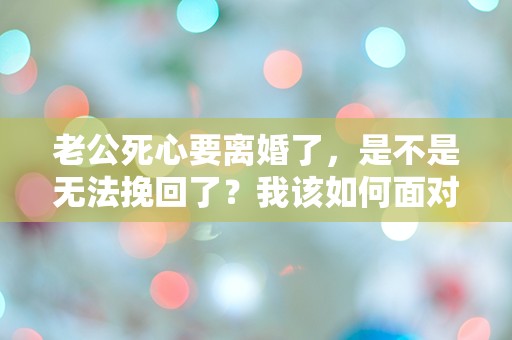 老公死心要离婚了，是不是无法挽回了？我该如何面对这突如其来的绝望！