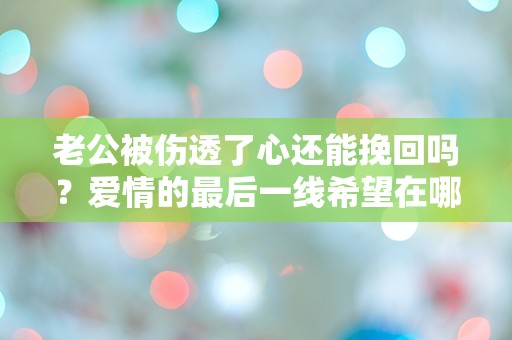 老公被伤透了心还能挽回吗？爱情的最后一线希望在哪里？