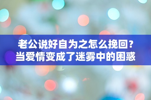 老公说好自为之怎么挽回？当爱情变成了迷雾中的困惑