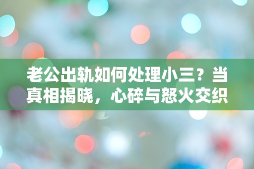 老公出轨如何处理小三？当真相揭晓，心碎与怒火交织的瞬间该如何选择！